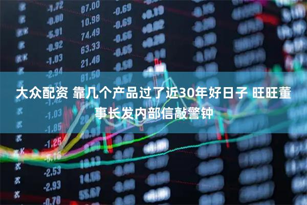 大众配资 靠几个产品过了近30年好日子 旺旺董事长发内部信敲警钟